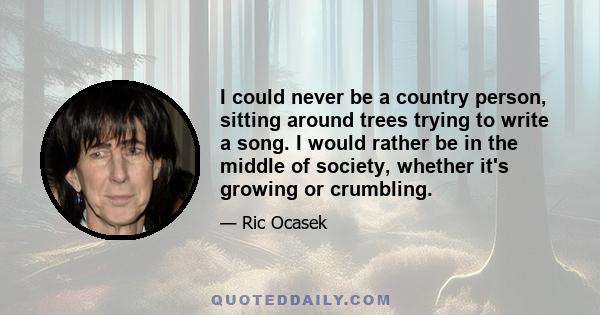 I could never be a country person, sitting around trees trying to write a song. I would rather be in the middle of society, whether it's growing or crumbling.