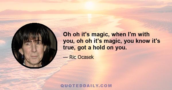 Oh oh it's magic, when I'm with you, oh oh it's magic, you know it's true, got a hold on you.