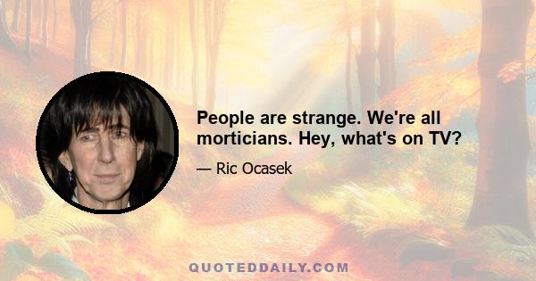 People are strange. We're all morticians. Hey, what's on TV?