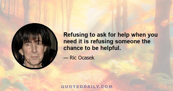 Refusing to ask for help when you need it is refusing someone the chance to be helpful.