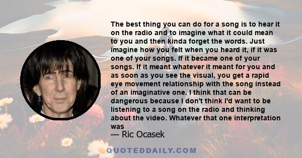 The best thing you can do for a song is to hear it on the radio and to imagine what it could mean to you and then kinda forget the words. Just imagine how you felt when you heard it, if it was one of your songs. If it