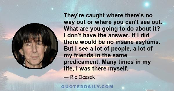 They're caught where there's no way out or where you can't see out. What are you going to do about it? I don't have the answer. If I did there would be no insane asylums. But I see a lot of people, a lot of my friends