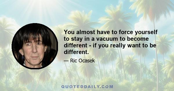 You almost have to force yourself to stay in a vacuum to become different - if you really want to be different.