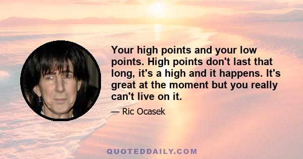 Your high points and your low points. High points don't last that long, it's a high and it happens. It's great at the moment but you really can't live on it.