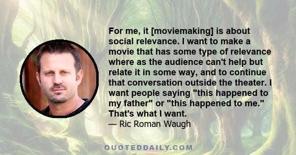 For me, it [moviemaking] is about social relevance. I want to make a movie that has some type of relevance where as the audience can't help but relate it in some way, and to continue that conversation outside the