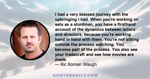 I had a very blessed journey with the upbringing I had. When you're working on sets as a stuntman, you have a firsthand account of the dynamics between actors and directors, because you're working hand in hand with