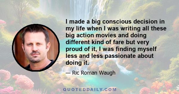 I made a big conscious decision in my life when I was writing all these big action movies and doing different kind of fare but very proud of it, I was finding myself less and less passionate about doing it.