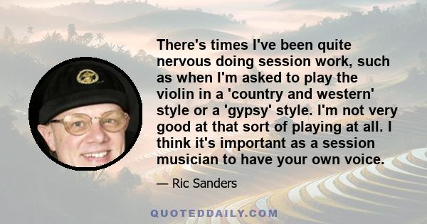 There's times I've been quite nervous doing session work, such as when I'm asked to play the violin in a 'country and western' style or a 'gypsy' style. I'm not very good at that sort of playing at all. I think it's