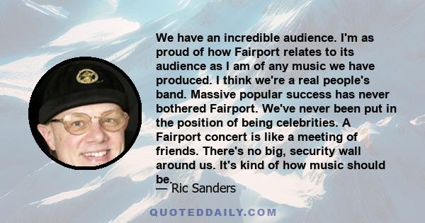 We have an incredible audience. I'm as proud of how Fairport relates to its audience as I am of any music we have produced. I think we're a real people's band. Massive popular success has never bothered Fairport. We've