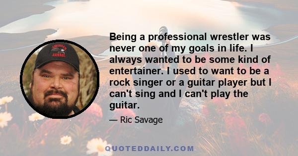 Being a professional wrestler was never one of my goals in life. I always wanted to be some kind of entertainer. I used to want to be a rock singer or a guitar player but I can't sing and I can't play the guitar.