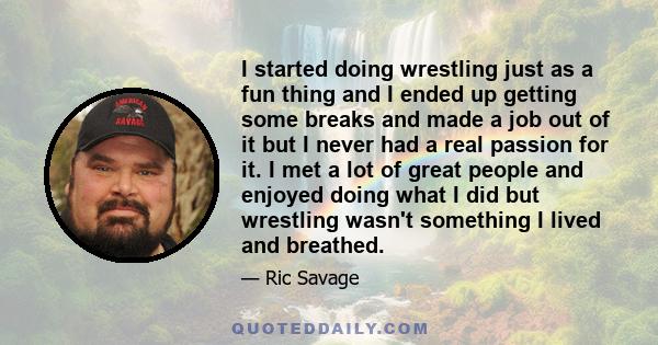 I started doing wrestling just as a fun thing and I ended up getting some breaks and made a job out of it but I never had a real passion for it. I met a lot of great people and enjoyed doing what I did but wrestling