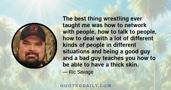 The best thing wrestling ever taught me was how to network with people, how to talk to people, how to deal with a lot of different kinds of people in different situations and being a good guy and a bad guy teaches you