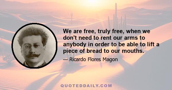 We are free, truly free, when we don't need to rent our arms to anybody in order to be able to lift a piece of bread to our mouths.