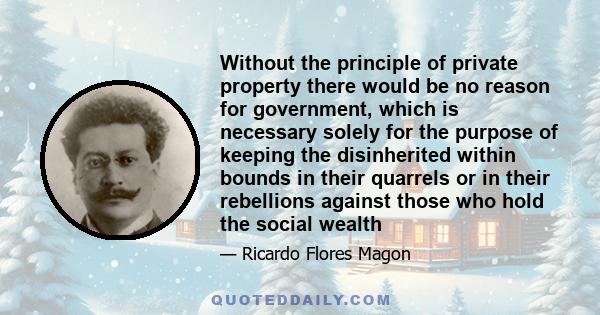 Without the principle of private property there would be no reason for government, which is necessary solely for the purpose of keeping the disinherited within bounds in their quarrels or in their rebellions against