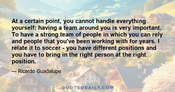 At a certain point, you cannot handle everything yourself; having a team around you is very important. To have a strong team of people in which you can rely and people that you've been working with for years. I relate