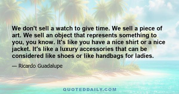 We don't sell a watch to give time. We sell a piece of art. We sell an object that represents something to you, you know. It's like you have a nice shirt or a nice jacket. It's like a luxury accessories that can be