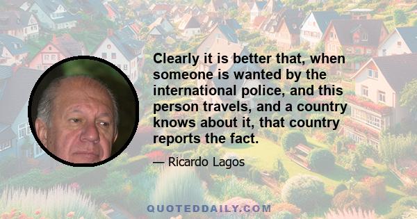 Clearly it is better that, when someone is wanted by the international police, and this person travels, and a country knows about it, that country reports the fact.