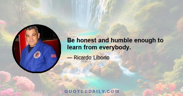 Be honest and humble enough to learn from everybody.