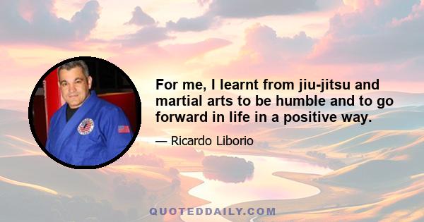 For me, I learnt from jiu-jitsu and martial arts to be humble and to go forward in life in a positive way.