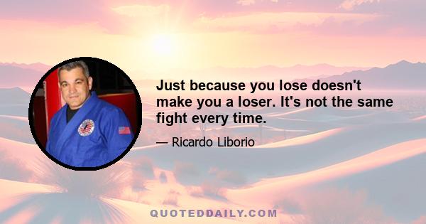 Just because you lose doesn't make you a loser. It's not the same fight every time.