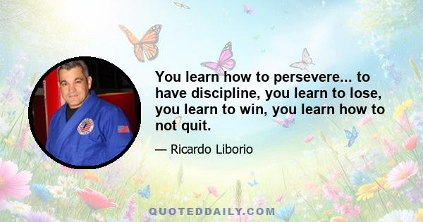 You learn how to persevere... to have discipline, you learn to lose, you learn to win, you learn how to not quit.