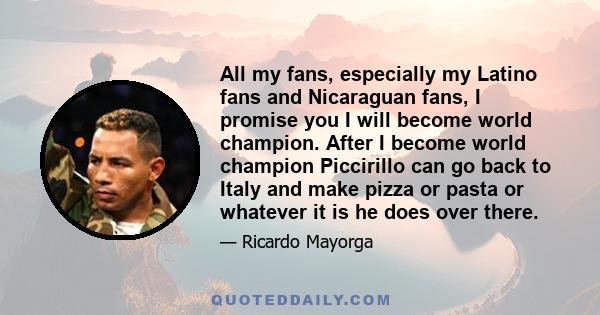 All my fans, especially my Latino fans and Nicaraguan fans, I promise you I will become world champion. After I become world champion Piccirillo can go back to Italy and make pizza or pasta or whatever it is he does