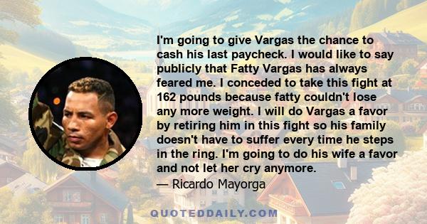 I'm going to give Vargas the chance to cash his last paycheck. I would like to say publicly that Fatty Vargas has always feared me. I conceded to take this fight at 162 pounds because fatty couldn't lose any more