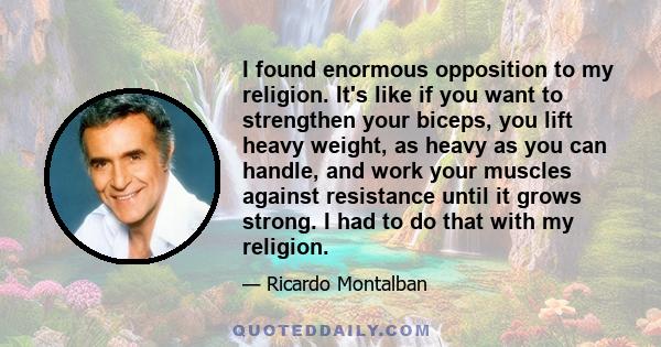 I found enormous opposition to my religion. It's like if you want to strengthen your biceps, you lift heavy weight, as heavy as you can handle, and work your muscles against resistance until it grows strong. I had to do 