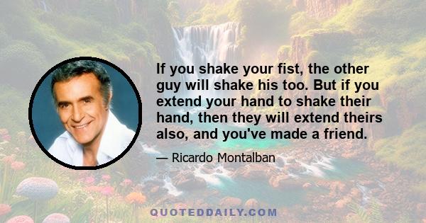 If you shake your fist, the other guy will shake his too. But if you extend your hand to shake their hand, then they will extend theirs also, and you've made a friend.