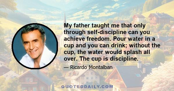 My father taught me that only through self-discipline can you achieve freedom. Pour water in a cup and you can drink; without the cup, the water would splash all over. The cup is discipline.