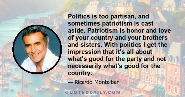 Politics is too partisan, and sometimes patriotism is cast aside. Patriotism is honor and love of your country and your brothers and sisters. With politics I get the impression that it's all about what's good for the