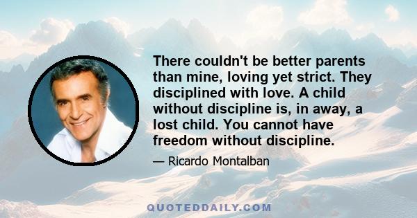 There couldn't be better parents than mine, loving yet strict. They disciplined with love. A child without discipline is, in away, a lost child. You cannot have freedom without discipline.