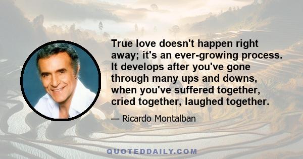 True love doesn't happen right away; it's an ever-growing process. It develops after you've gone through many ups and downs, when you've suffered together, cried together, laughed together.