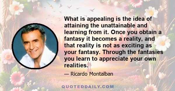 What is appealing is the idea of attaining the unattainable and learning from it. Once you obtain a fantasy it becomes a reality, and that reality is not as exciting as your fantasy. Through the fantasies you learn to