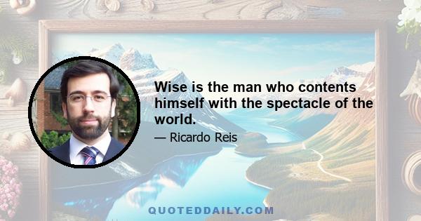 Wise is the man who contents himself with the spectacle of the world.