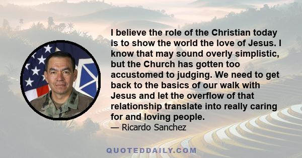 I believe the role of the Christian today is to show the world the love of Jesus. I know that may sound overly simplistic, but the Church has gotten too accustomed to judging. We need to get back to the basics of our