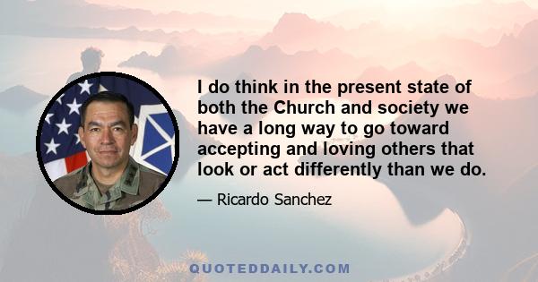 I do think in the present state of both the Church and society we have a long way to go toward accepting and loving others that look or act differently than we do.