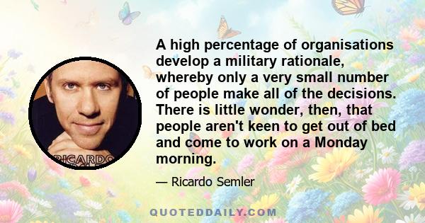 A high percentage of organisations develop a military rationale, whereby only a very small number of people make all of the decisions. There is little wonder, then, that people aren't keen to get out of bed and come to