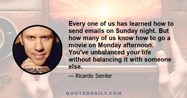 Every one of us has learned how to send emails on Sunday night. But how many of us know how to go a movie on Monday afternoon. You've unbalanced your life without balancing it with someone else.