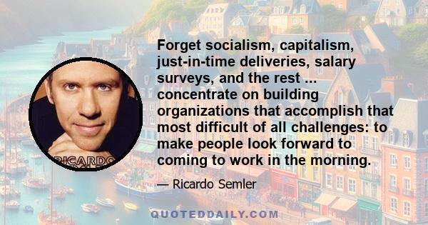 Forget socialism, capitalism, just-in-time deliveries, salary surveys, and the rest ... concentrate on building organizations that accomplish that most difficult of all challenges: to make people look forward to coming