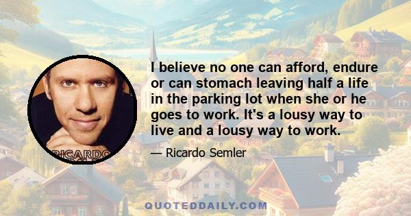 I believe no one can afford, endure or can stomach leaving half a life in the parking lot when she or he goes to work. It's a lousy way to live and a lousy way to work.