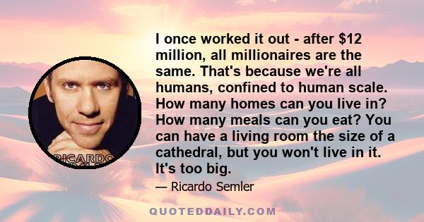 I once worked it out - after $12 million, all millionaires are the same. That's because we're all humans, confined to human scale. How many homes can you live in? How many meals can you eat? You can have a living room