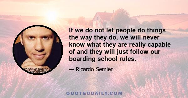 If we do not let people do things the way they do, we will never know what they are really capable of and they will just follow our boarding school rules.