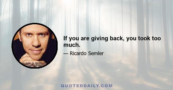 If you are giving back, you took too much.