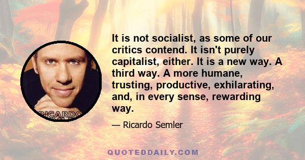 It is not socialist, as some of our critics contend. It isn't purely capitalist, either. It is a new way. A third way. A more humane, trusting, productive, exhilarating, and, in every sense, rewarding way.