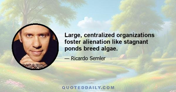 Large, centralized organizations foster alienation like stagnant ponds breed algae.