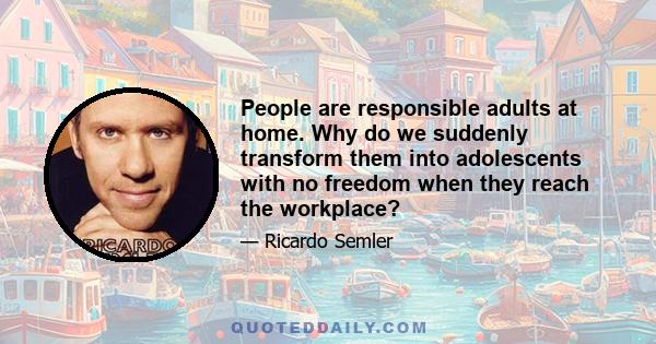 People are responsible adults at home. Why do we suddenly transform them into adolescents with no freedom when they reach the workplace?