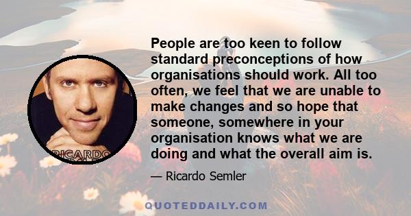 People are too keen to follow standard preconceptions of how organisations should work. All too often, we feel that we are unable to make changes and so hope that someone, somewhere in your organisation knows what we