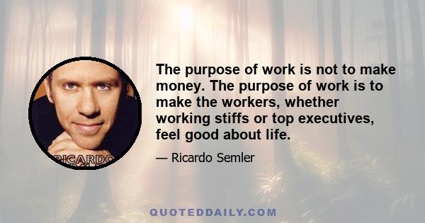 The purpose of work is not to make money. The purpose of work is to make the workers, whether working stiffs or top executives, feel good about life.