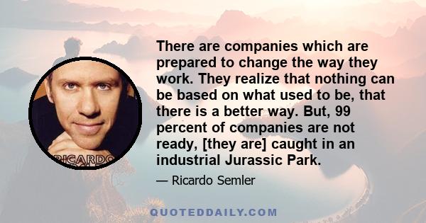 There are companies which are prepared to change the way they work. They realize that nothing can be based on what used to be, that there is a better way. But, 99 percent of companies are not ready, [they are] caught in 